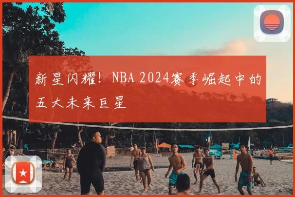 新星闪耀！NBA 2024赛季崛起中的五大未来巨星